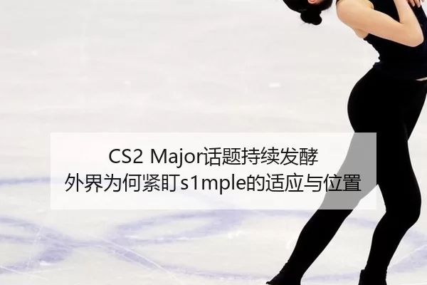 CS2 Major话题持续发酵 外界为何紧盯s1mple的适应与位置